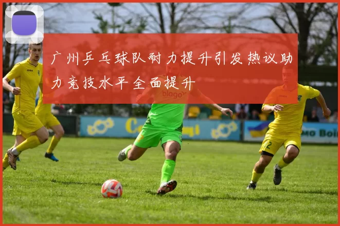 广州乒乓球队耐力提升引发热议助力竞技水平全面提升