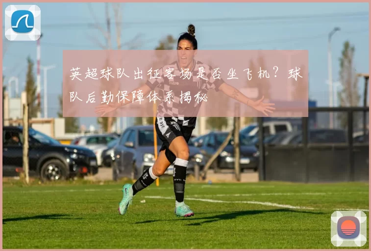 英超球队出征客场是否坐飞机？球队后勤保障体系揭秘