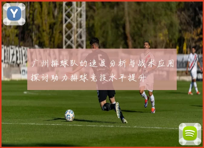 广州排球队的速度分析与战术应用探讨助力排球竞技水平提升
