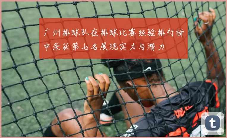 广州排球队在排球比赛经验排行榜中荣获第七名展现实力与潜力