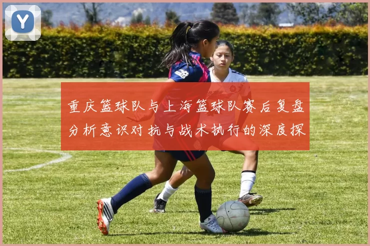 重庆篮球队与上海篮球队赛后复盘分析意识对抗与战术执行的深度探讨
