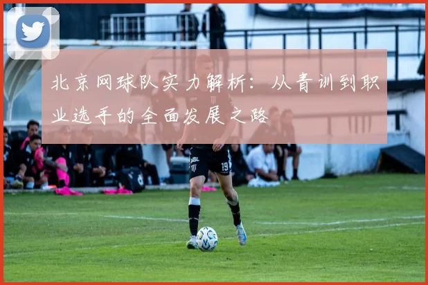 北京网球队实力解析：从青训到职业选手的全面发展之路