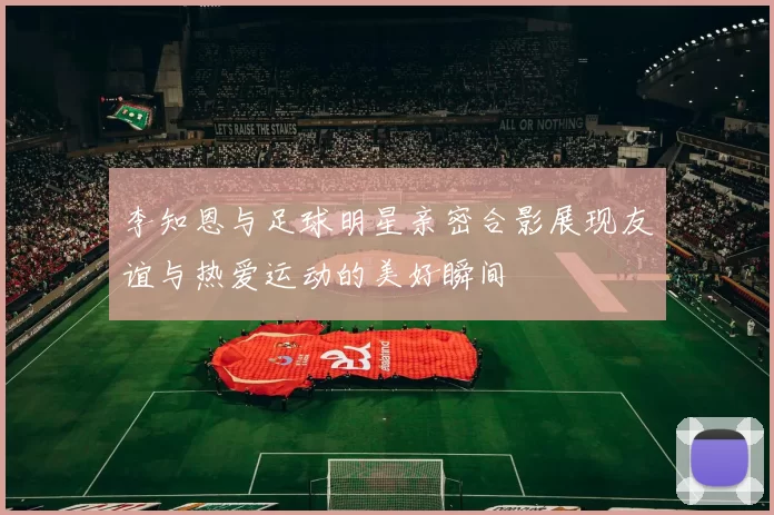 李知恩与足球明星亲密合影展现友谊与热爱运动的美好瞬间