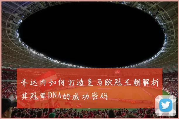 齐达内如何打造皇马欧冠王朝解析其冠军DNA的成功密码