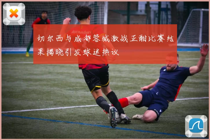 切尔西与成都蓉城激战正酣比赛结果揭晓引发球迷热议