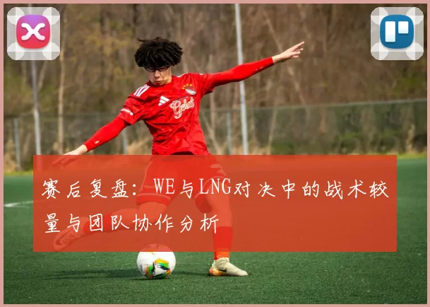 赛后复盘：WE与LNG对决中的战术较量与团队协作分析