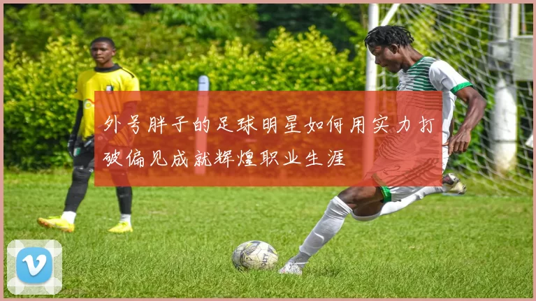 外号胖子的足球明星如何用实力打破偏见成就辉煌职业生涯