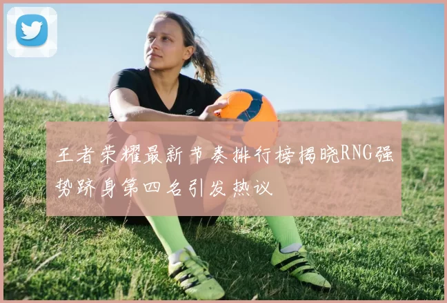 王者荣耀最新节奏排行榜揭晓RNG强势跻身第四名引发热议
