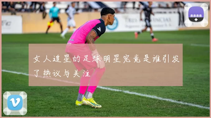 女人追星的足球明星究竟是谁引发了热议与关注