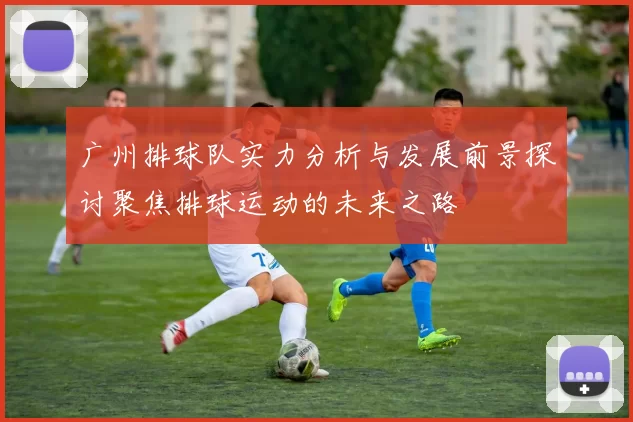 广州排球队实力分析与发展前景探讨聚焦排球运动的未来之路