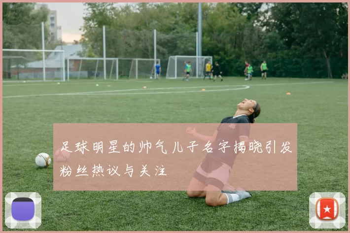 足球明星的帅气儿子名字揭晓引发粉丝热议与关注