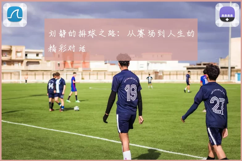 刘静的排球之路：从赛场到人生的精彩对话