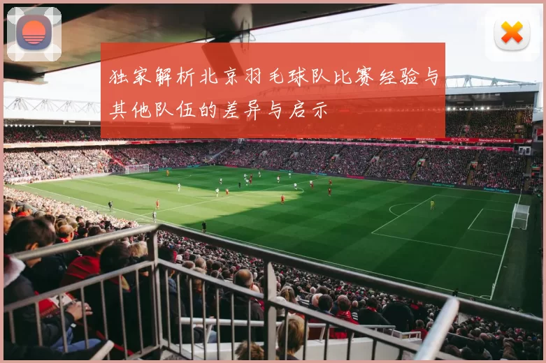 独家解析北京羽毛球队比赛经验与其他队伍的差异与启示