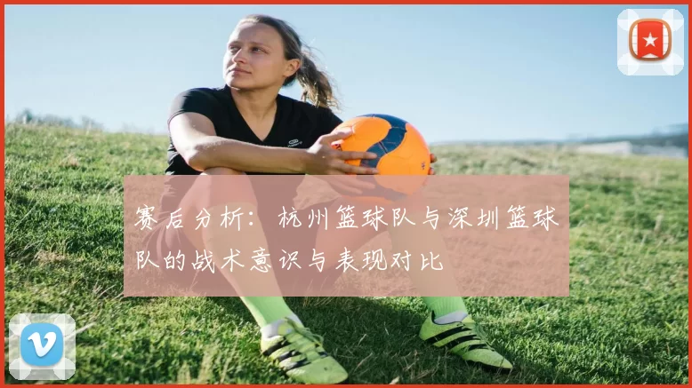 赛后分析：杭州篮球队与深圳篮球队的战术意识与表现对比