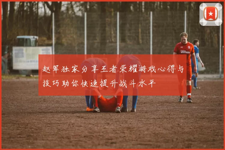 赵军独家分享王者荣耀游戏心得与技巧助你快速提升战斗水平