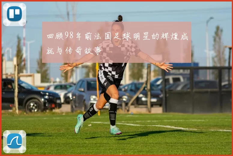 回顾98年前法国足球明星的辉煌成就与传奇故事