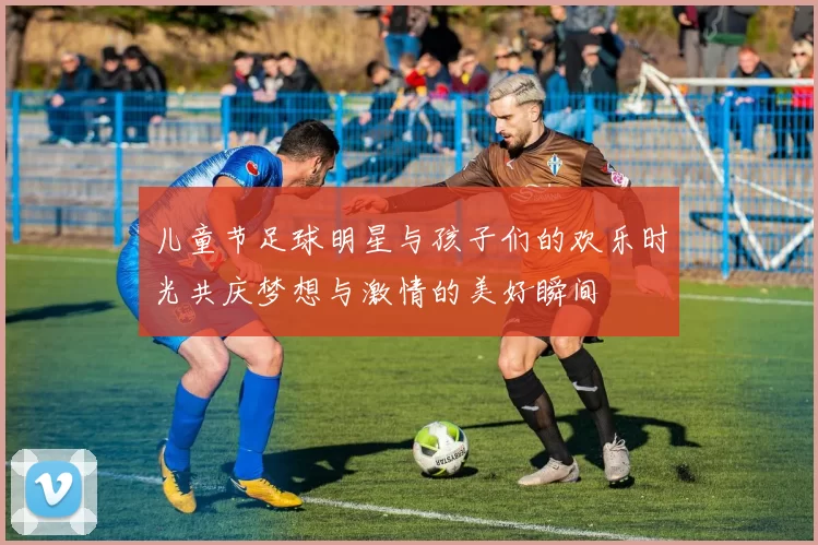 儿童节足球明星与孩子们的欢乐时光共庆梦想与激情的美好瞬间
