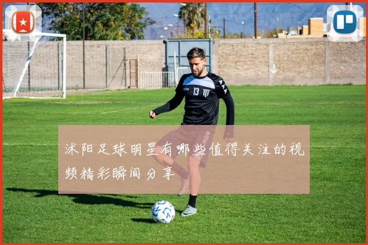 沭阳足球明星有哪些值得关注的视频精彩瞬间分享
