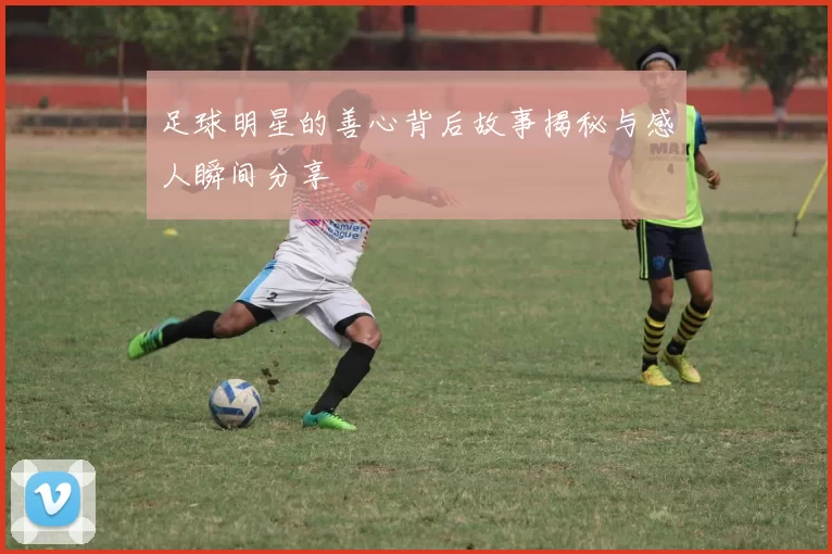 足球明星的善心背后故事揭秘与感人瞬间分享