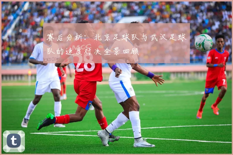 赛后分析：北京足球队与武汉足球队的速度对决全景回顾