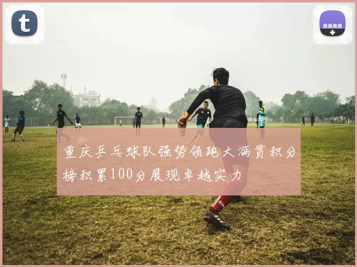 重庆乒乓球队强势领跑大满贯积分榜积累100分展现卓越实力
