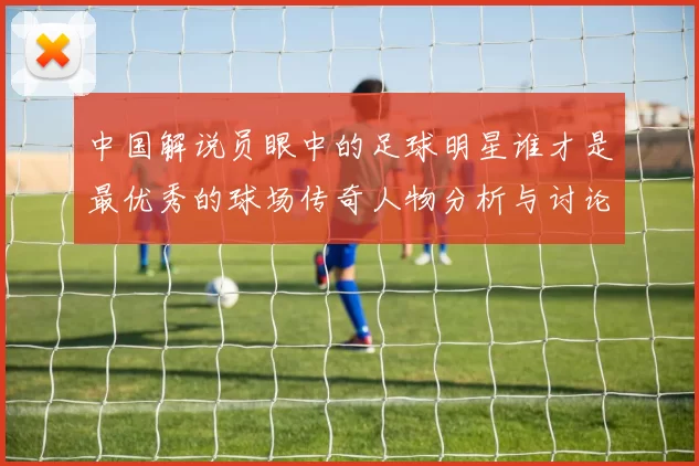 中国解说员眼中的足球明星谁才是最优秀的球场传奇人物分析与讨论