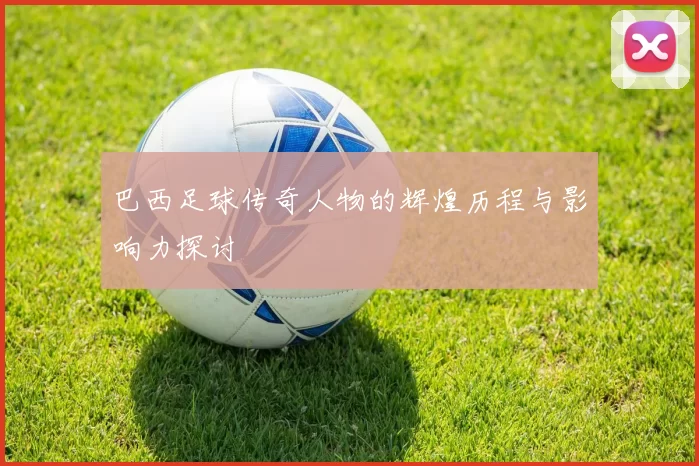 巴西足球传奇人物的辉煌历程与影响力探讨