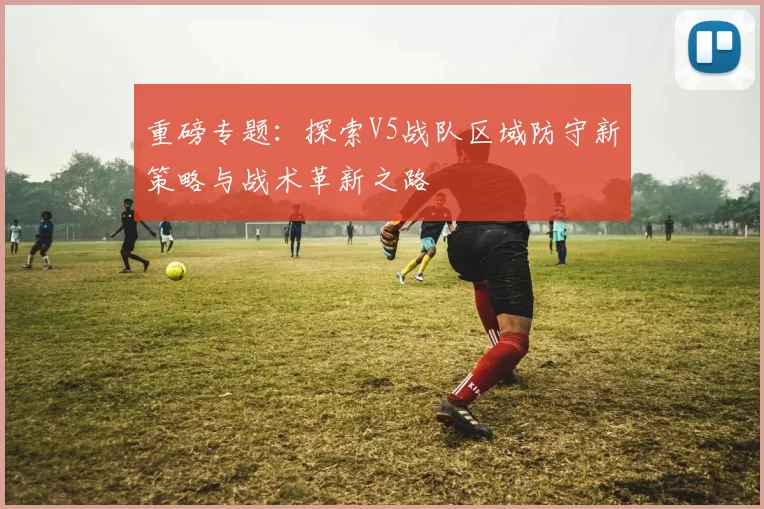 重磅专题：探索V5战队区域防守新策略与战术革新之路