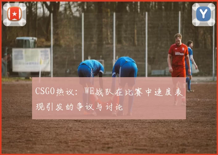 CSGO热议：WE战队在比赛中速度表现引发的争议与讨论