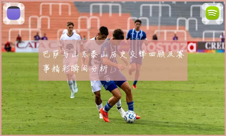 巴萨与山东泰山历史交锋回顾及赛事精彩瞬间分析
