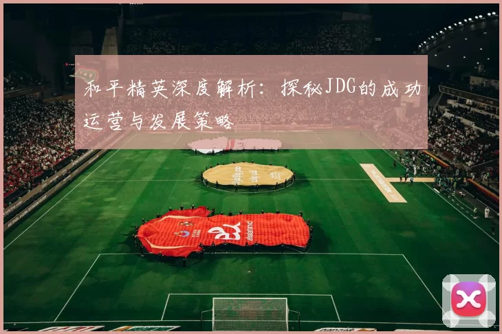 和平精英深度解析：探秘JDG的成功运营与发展策略