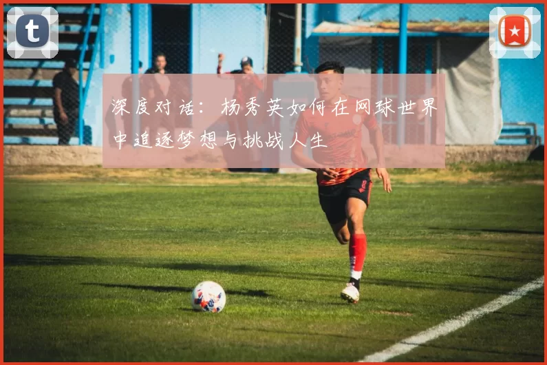 深度对话：杨秀英如何在网球世界中追逐梦想与挑战人生