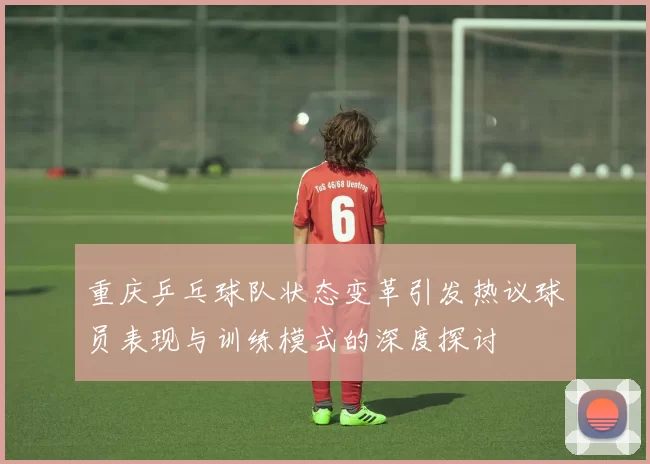 重庆乒乓球队状态变革引发热议球员表现与训练模式的深度探讨