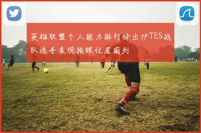 英雄联盟个人能力排行榜出炉TES战队选手表现抢眼位居前列