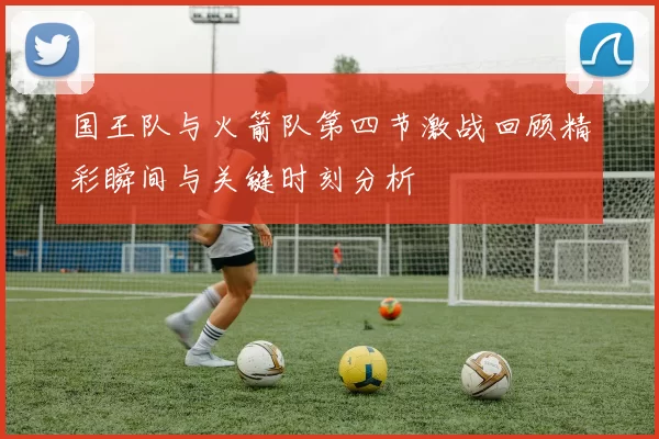 国王队与火箭队第四节激战回顾精彩瞬间与关键时刻分析