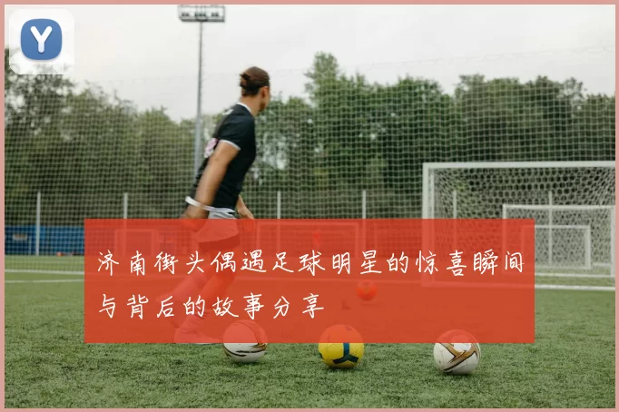济南街头偶遇足球明星的惊喜瞬间与背后的故事分享