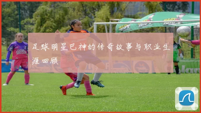 足球明星巴神的传奇故事与职业生涯回顾