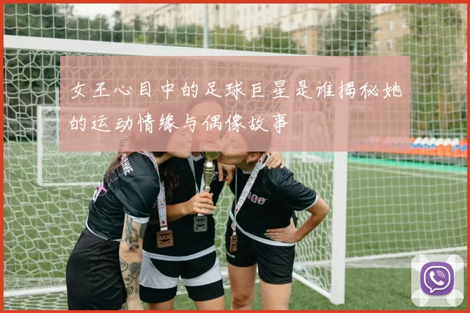 女王心目中的足球巨星是谁揭秘她的运动情缘与偶像故事