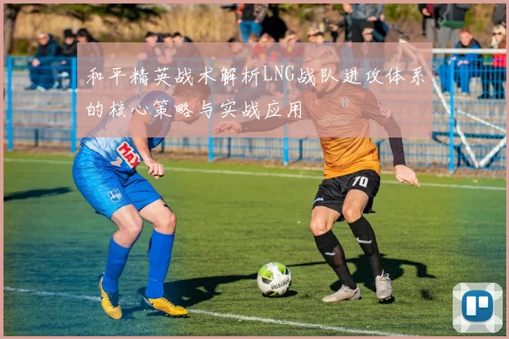 和平精英战术解析LNG战队进攻体系的核心策略与实战应用