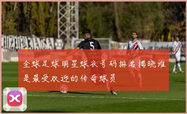 全球足球明星球衣号码排名揭晓谁是最受欢迎的传奇球员