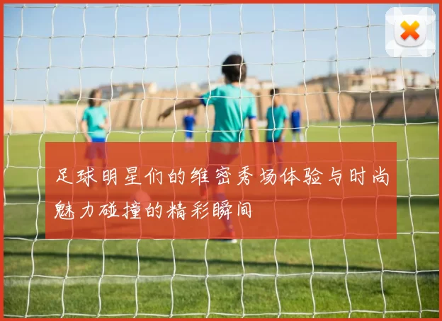 足球明星们的维密秀场体验与时尚魅力碰撞的精彩瞬间