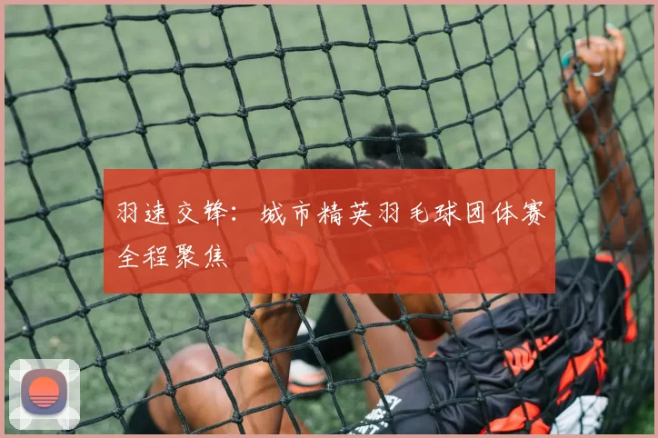 羽速交锋：城市精英羽毛球团体赛全程聚焦