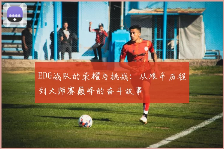 EDG战队的荣耀与挑战：从艰辛历程到大师赛巅峰的奋斗故事