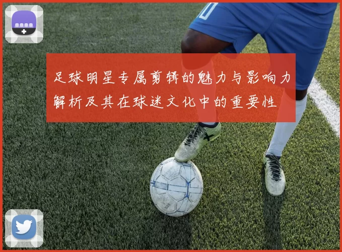 足球明星专属剪辑的魅力与影响力解析及其在球迷文化中的重要性