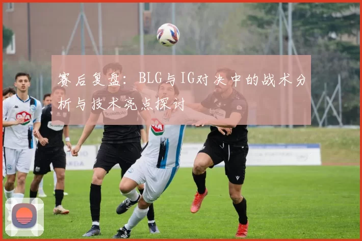 赛后复盘：BLG与IG对决中的战术分析与技术亮点探讨