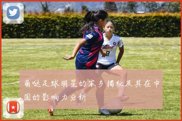 萌哒足球明星的家乡揭秘及其在中国的影响力分析