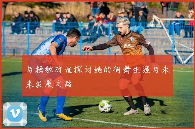 与杨敏对话探讨她的街舞生涯与未来发展之路