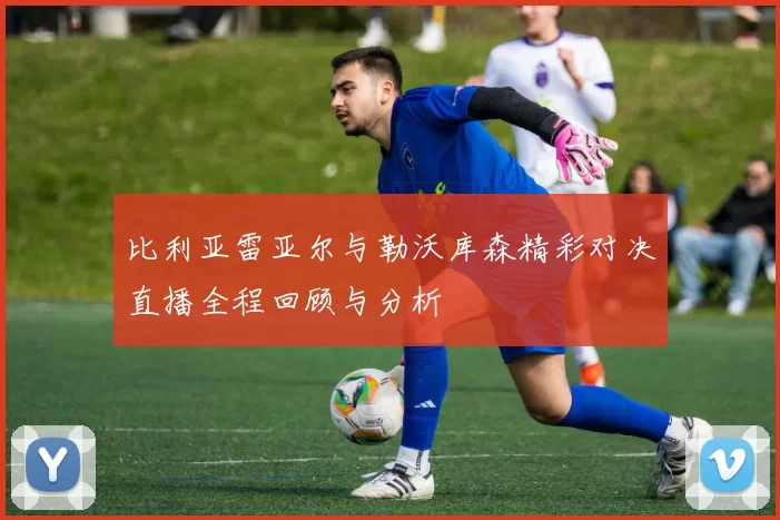 比利亚雷亚尔与勒沃库森精彩对决直播全程回顾与分析