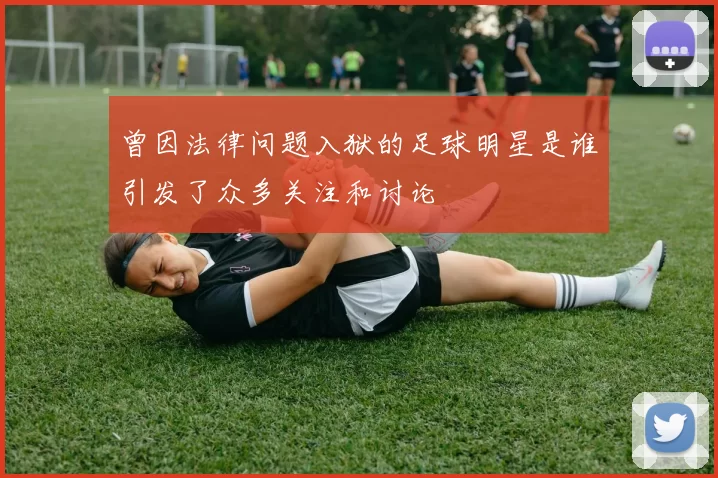 曾因法律问题入狱的足球明星是谁引发了众多关注和讨论
