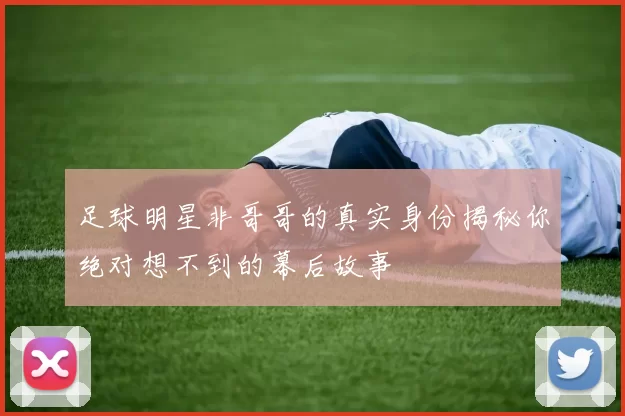 足球明星非哥哥的真实身份揭秘你绝对想不到的幕后故事
